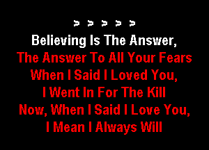 33333

Believing Is The Answer,
The Answer To All Your Fears
When I Said I Loved You,

I Went In For The Kill
Now, When I Said I Love You,
I Mean I Always Will