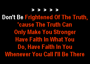33333

Don't Be Frightened Of The Truth,
'cause The Truth Can
Only Make You Stronger
Haue Faith In What You
Do, Have Faith In You
Whenever You Call I'll Be There