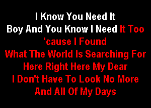 I Know You Need It
Boy And You Know I Need It Too
'cause I Found
What The World Is Searching For
Here Right Here My Dear
I Don't Have To Look No More
And All Of My Days