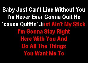 Baby Just Can't Live Without You
I'm Never Euer Gonna Quit No
'cause Quittin' Just Ain't My Stick
I'm Gonna Stay Right
Here With You And
Do All The Things
You Want Me To