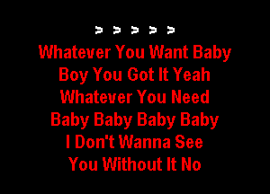 b33321

Whatever You Want Baby
Boy You Got It Yeah
Whatever You Need

Baby Baby Baby Baby
I Don't Wanna See
You Without It No