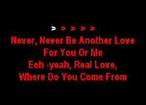 33333

Never, Never Be Another Love
For You 0r Me

Eeh -yeah, Real Love,
Where Do You Come From