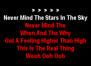33333

Never Mind The Stars In The Sky
Never Mind The
When And The Why
Got A Feeling Higher Than High
This Is The Real Thing
Wooh Ooh Ooh