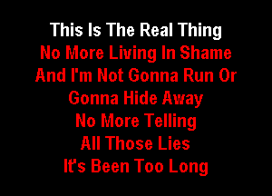 This Is The Real Thing
No More Living In Shame
And I'm Not Gonna Run 0r
Gonna Hide Away
No More Telling
All Those Lies
It's Been Too Long