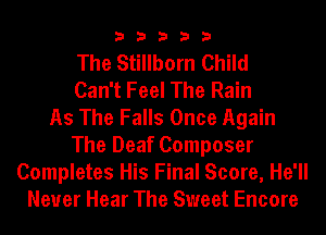 33333

The Stillborn Child
Can't Feel The Rain
As The Falls Once Again
The Deaf Composer
Completes His Final Score, He'll
Neuer Hear The Sweet Encore