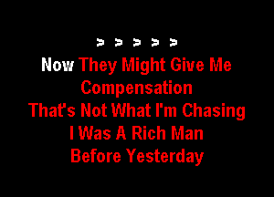 333332!

Now They Might Give Me
Compensation

That's Not What I'm Chasing
lWas A Rich Man
Before Yesterday