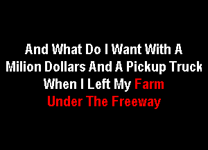 And What Do I Want With A
Milion Dollars And A Pickup Truck

When I Left My Farm
Under The Freeway