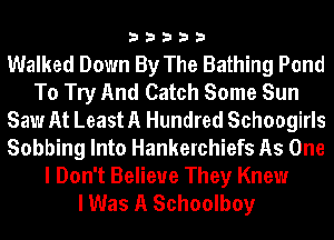 33333

Walked Down By The Bathing Pond
To Try And Catch Some Sun
Saw At Least A Hundred Schoogirls
Sobbing Into Hankerchiefs As One

I Don't Believe They Knew
I Was A Schoolboy