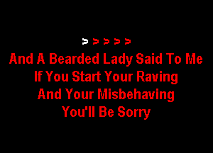 33333

And A Bearded Lady Said To Me
If You Start Your Raving

And Your Misbehauing
You'll Be Sorry