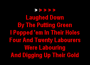 33333

Laughed Down
By The Putting Green
I Popped 'em In Their Holes
Four And Twenty Labourers
Were Labouring
And Digging Up Their Gold