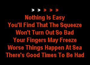 33333

Nothing Is Easy
You'll Find That The Squeeze
Won't Turn Out So Bad
Your Fingers May Freeze
Worse Things Happen At Sea
There's Good Times To Be Had