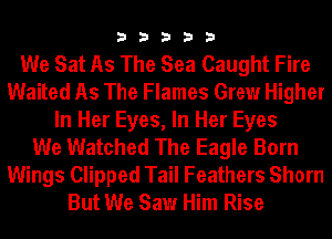33333

We Sat As The Sea Caught Fire
Waited As The Flames Grew Higher
In Her Eyes, In Her Eyes
We Watched The Eagle Born

Wings Clipped Tail Feathers Sham
But We Saw Him Rise