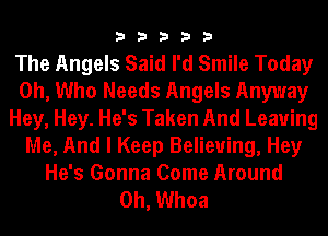 33333

The Angels Said I'd Smile Today
0h, Who Needs Angels Anyway
Hey, Hey. He's Taken And Leaving
Me, And I Keep Believing, Hey
He's Gonna Come Around

0h, Whoa