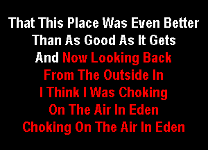 That This Place Was Even Better
Than As Good As It Gets
And Now Looking Back
From The Outside In
I Think I Was Choking
On The Air In Eden
Choking On The Air In Eden