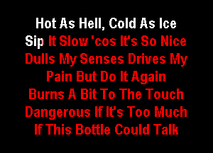 Hot As Hell, Cold As Ice
Sip It Slow 'cos It's So Nice
Dulls My Senses Drives My

Pain But Do It Again
Burns A Bit To The Touch
Dangerous If It's Too Much
If This Bottle Could Talk