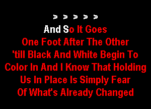 33333

And So It Goes
One Foot After The Other
'till Black And White Begin To
Color In And I Know That Holding

Us In Place Is Simply Fear
Of What's Already Changed