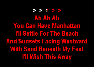 33333

Ah Ah Ah
You Can Have Manhattan
I'll Settle For The Beach
And Sunsets Facing Westward
With Sand Beneath My Feet
I'll Wish This Away