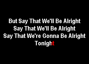 But Say That We'll Be Alright
Say That We'll Be Alright

Say That We're Gonna Be Alright
Tonight