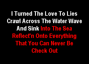 I Turned The Love To Lies
Crawl Across The Water Wave
And Sink Into The Sea
Reflect'n Onto Everything
That You Can Never Be
Check Out