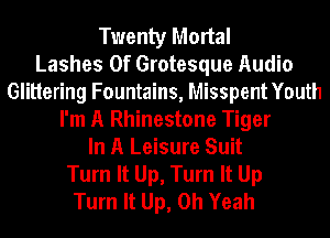 Twenty Mortal
Lashes 0f Grotesque Audio
Glittering Fountains, Misspent Youth
I'm A Rhinestone Tiger
In A Leisure Suit
Turn It Up, Turn It Up
Turn It Up, Oh Yeah