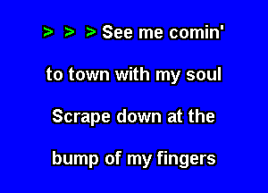 2) ? See me comin'

to town with my soul

Scrape down at the

bump of my fingers