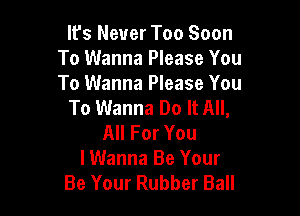 It's Never Too Soon
To Wanna Please You
To Wanna Please You

To Wanna Do It All,

All For You
lWanna Be Your
Be Your Rubber Ball