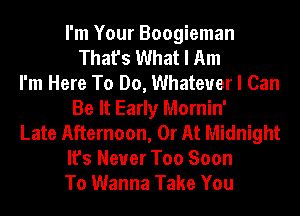 I'm Your Boogieman
That's What I Am
I'm Here To Do, Whatever I Can
Be It Early Mornin'
Late Afternoon, 0r At Midnight
It's Never Too Soon
To Wanna Take You