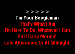 33333

I'm Your Boogieman
That's What I Am
I'm Here To Do, Whatever I Can
Be It Early Mornin',
Late Afternoon, 0r At Midnight,
