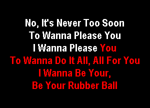 No, It's Never Too Soon
To Wanna Please You
I Wanna Please You

To Wanna Do It All, All For You
lWanna Be Your,
Be Your Rubber Ball