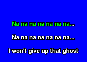 Nananananananau

Na na na na na na na...

I won't give up that ghost