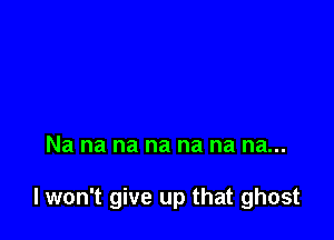 Na na na na na na na...

I won't give up that ghost