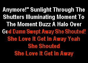Anymore! Sunlight Through The
Shutters Illuminating Moment To
The Moment Bun A Halo Ouer
God Damn Swept Away She Shouted!
She Love It Get In Away Yeah
She Shouted
She Love It Get In Away
