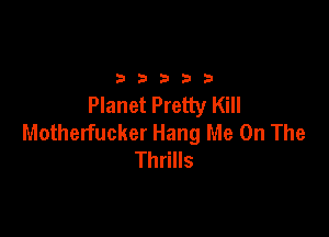 2333313

Planet Pretty Kill

Motherfucker Hang Me On The
Thrills