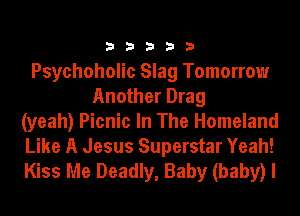 33333

Psychoholic Slag Tomorrow
Another Drag
(yeah) Picnic In The Homeland
Like A Jesus Superstar Yeah!
Kiss Me Deadly, Baby (baby) I