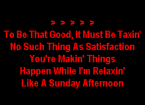 33333

To Be That Good, It Must Be Taxin'
No Such Thing As Satisfaction
You're Makin' Things
Happen While I'm Relaxin'
Like A Sunday Afternoon