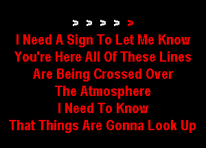 33333

I Need A Sign To Let Me Know
You're Here All Of These Lines
Are Being Crossed Over
The Atmosphere
I Need To Know
That Things Are Gonna Look Up
