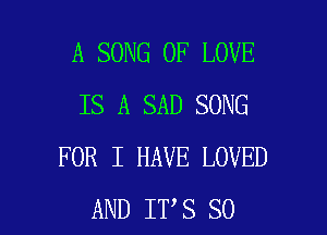 A SONG OF LOVE
IS A SAD SONG

FOR I HAVE LOVED
AND IT S SO