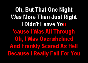 0h, But That One Night
Was More Than Just Right
I Didn't Leave You
'cause I Was All Through
Oh, I Was Ouemhelmed
And Frankly Scared As Hell
Because I Really Fell For You