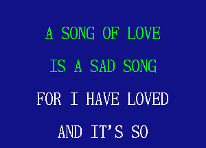 A SONG OF LOVE
IS A SAD SONG

FOR I HAVE LOVED
AND IT S SO