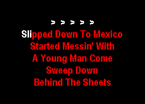 333332!

Slipped Down To Mexico
Started Messin' With

A Young Man Come
Sweep Down
Behind The Sheets