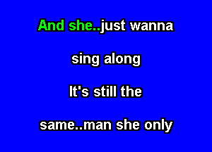 And she..just wanna

sing along
It's still the

same..man she only