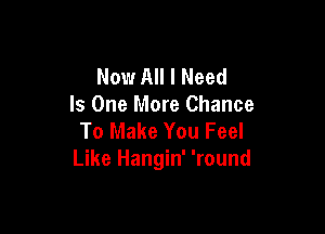 Now All I Need
Is One More Chance

To Make You Feel
Like Hangin' 'round