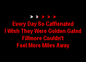 33333

Every Day So CafFIenated
I Wish They Were Golden Gated

Fillmore Couldn't
Feel More Miles Away