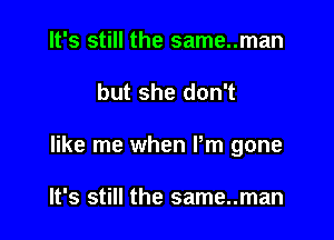 It's still the same..man

but she don't

like me when Pm gone

It's still the same..man