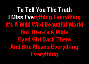 To Tell You The Truth
I Miss Everything Everything
It's A Wild Wild Beautiful World
But There's A Wide
Eyed Girl Back There
And She Means Everything
Everything