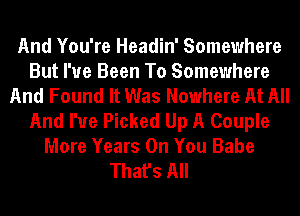 And You're Headin' Somewhere
But I've Been To Somewhere
And Found It Was Nowhere At All
And I've Picked Up A Couple
More Years On You Babe
That's All