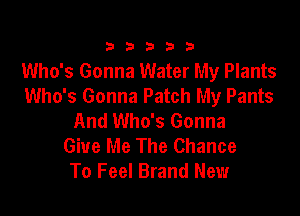 333332!

Who's Gonna Water My Plants
Who's Gonna Patch My Pants

And Who's Gonna
Give Me The Chance
To Feel Brand New