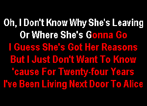 Oh, I Don't Know Why She's Leaving
0r Where She's Gonna Go
I Guess She's Got Her Reasons
But I Just Don't Want To Know
'cause For Twenty-four Years
I've Been Living Next Door To Alice