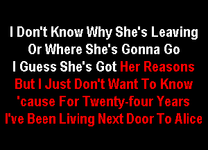 I Don't Know Why She's Leaving
0r Where She's Gonna Go
I Guess She's Got Her Reasons
But I Just Don't Want To Know
'cause For Twenty-four Years
I've Been Living Next Door To Alice