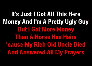 It's Just I Got All This Here
Money And I'm A Pretty Ugly Guy
But I Got More Money
Than A Horse Has Hairs
'cause My Rich Old Uncle Died
And Answered All My Prayers